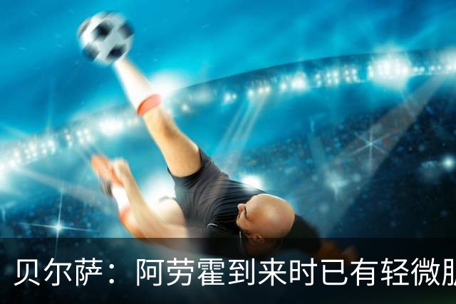 贝尔萨：阿劳霍到来时已有轻微肌肉问题，当然我们对他受伤有责任